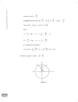 UniversidadeAbertadoBrasil
102
unidade 3
Temos que:
2
sen 3
2
x = .
Pela figura 3.6 observamos que:
2
sen
2 4
π
= ou
2
sen
2 4
π 
= π − 
 
.
	
Logo: sen 3 sen
4
x
π
= ou
3
sen 3 sen
4
x
π
= .
Então:
2k
3 2k
4 12 3
x x
π π π
= + π ⇒ = + ou
3 2k
3 2k
4 4 3
x x
π π π
= + π ⇒ = +
E a solução geral da equação é
2 2
ou
12 3 4 3
k k
S x R x x
π π π π 
= ∈ = + = + 
 
, com k Z∈ .
3) Resolva a equação: ( )
3
sen 3
2
x − π = .
Figura 3.7
 