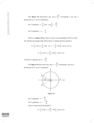 UniversidadeAbertadoBrasil
104
unidade 3
Pela figura 3.8 observamos que
2
cos
2
x = corresponde a um arco x
pertencente ao 1º ou ao 4º quadrantes.
No 1º quadrante:
4
x
π
= , pois
2
cos
4 2
π
= .
No 4º quadrante:
4
x
π
= − .
Observe na figura 3.8 que todos os arcos com extremidade em M ou em M1
são soluções da equação dada. Dessa forma, a solução geral da equação é:
2 ou 2
4 4
S x R x k x k
π π 
= ∈ = + π = − + π 
 
, com k Z∈ ou
2
4
S x R x k
π 
= ∈ = ± + π 
 
, com k Z∈ .
2) Resolva a equação
3
cos
2
x = − .
Pela figura 3.9 observamos que
3
cos
2
x = − corresponde a um arco x
pertencente ao 2º ou ao 3º quadrantes.
Figura 3.9
No 2º quadrante,
5
6
x
π
= .
No 4º quadrante,
5
6
x
π
= − .
Logo, a solução geral da equação é:
5
2
6
S x R x k
π 
= ∈ = ± + π 
 
, com k Z∈ .
 