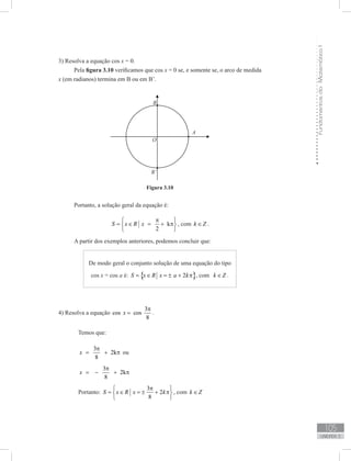 FundamentosdaMatemáticaI
105
unidade 3
3) Resolva a equação cos x = 0.
Pela figura 3.10 verificamos que cos x = 0 se, e somente se, o arco de medida
x (em radianos) termina em B ou em B’.
Figura 3.10
Portanto, a solução geral da equação é:
k
2
S x R x
π 
= ∈ = + π 
 
, com k Z∈ .
A partir dos exemplos anteriores, podemos concluir que:
De modo geral o conjunto solução de uma equação do tipo
cos x = cos a é: { }2S x R x a k= ∈ = ± + π , com k Z∈ .
4) Resolva a equação
3
cos cos
8
x
π
= .
	 Temos que:
	
3
2k
8
x
π
= + π ou
	
3
2k
8
x
π
= − + π
	 Portanto:
3
2
8
S x R x k
π 
= ∈ = ± + π 
 
, com k Z∈
 
