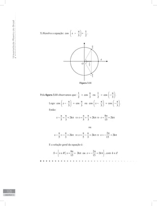 UniversidadeAbertadoBrasil
106
unidade 3
5) Resolva a equação:
1
cos
5 2
x
π 
− = 
 
.
Pela figura 3.11 observamos que:
1
cos
2 3
π
= ou
1
cos
2 3
π 
= − 
 
.
	 Logo: cos cos
5 3
x
π π 
− = 
 
ou cos cos
5 3
x
π π   
− = −   
   
.
	 Então:
8
2k 2k 2k
5 3 5 3 15
x x x
π π π π π
− = + π ⇒ = + + π ⇒ = + π
	 ou
2
2k 2k 2k
5 3 5 3 15
x x x
π π π π π
− = − + π ⇒ = − + π ⇒ = − + π
	 E a solução geral da equação é:
8 2
2k ou 2
15 15
S x R x x k
π π 
= ∈ = + π = − + π 
 
, com k Z∈
Figura 3.11
 