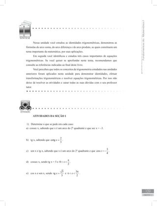 FundamentosdaMatemáticaI
109
unidade 3
Nessa unidade você estudou as identidades trigonométricas, demonstrou as
fórmulas do arco soma, do arco diferença e do arco produto, as quais constituem um
tema importante da matemática, por suas aplicações.
Em seguida você identificou e estudou três casos importantes de equações
trigonométricas. Se você quiser se aprofundar neste tema, recomendamos que
consulte as referências indicadas ao final deste livro.
Você percebeu que todos os conceitos de trigonometria estudados nas unidades
anteriores foram aplicados nesta unidade para demonstrar identidades, efetuar
transformações trigonométricas e resolver equações trigonométricas. Por isso não
deixe de resolver as atividades e sanar todas as suas dúvidas com o seu professor
tutor.
ATIVIDADES DA SEÇÃO 1
Determine o que se pede em cada caso:1)	
a) cossec x, sabendo que x é um arco do 2º quadrante e que sec x = –3.
b)	 tg x, sabendo que
2
cotg
3
x = .
c)	 sen x e tg x, sabendo que x é um arco do 2º quadrante e que
3
cos
4
x = − .
d)	 cossec x, sendo tg x = 5 e 0
2
x
π
  .
e)	 cos x e sen x, sendo
5
tg
3
x = e
3
2
x
π
π   .
 