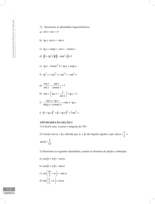 UniversidadeAbertadoBrasil
110
unidade 3
Demonstre as identidades trigonométricas:2)	
a) cos sec 1x x⋅ =
b) tg cos sena a a⋅ =
c) tg cotg sec cossecx x x x+ = ⋅
d) ( ) ( )2 2
1 tg 1 sen 1x x+ ⋅ − =
e) 2
tg cossec tg cotga a a a⋅ = +
f) 2 2 2 2
tg cos sec senx x x x+ = −
g)
cos sen
1
sec cossec
x x
x x
+ =
h)
1
sen sec tg 1
sen
x x x
x
 
⋅ − = − 
 
i)
sen tg
sen tg
cotg cossec
a a
a a
a a
+
= ⋅
+
j) ( ) ( )2 2 2
1 tg 1 tg 2secx x x+ + − =
ATIVIDADES DA SEÇÃO 2
1) Calcule seno, cosseno e tangente de 105o
.
2) Calcule sen (a + b), sabendo que α e β são ângulos agudos e que
3
sen
5
α = e
5
sen
13
β = .
3) Demonstre as seguintes identidades, usando as fórmulas de adição e subtração:
a) ( )cos cosπ + α = − α
b) ( )sen senπ + α = − α
c)
3
cos sen
2
π 
− α = − α 
 
d) sen cos
2
π 
+ α = α 
 
 