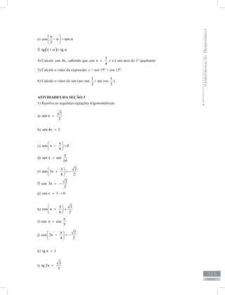 FundamentosdaMatemáticaI
111
unidade 3
e) cos sen
2
π 
− α = α 
 
f) ( )tg tgπ + α = α
4) Calcule cos 4x , sabendo que
3
cos x
4
= e x é um arco do 1º quadrante.
5) Calcule o valor da expressão: y = sen 15º + cos 15º.
6) Calcule o valor do sen (arc sen
1
2
+ arc cos
1
3
).
ATIVIDADES DA SEÇÃO 3
1) Resolva as seguintes equações trigonométricas:
a)
2
sen x
2
=
b) sen 4x 1=
c) sen x 0
4
π 
− = 
 
d) sen x sen
10
π
=
e)
2
sen 3x
8 2
π 
+ = − 
 
f)
2
cos 3x
2
= −
g) cos 1 0x + =
h)
3
cos x
6 2
π 
+ = 
 
i) cos x cos
5
π
=
j)
2
cos 2x
4 2
π 
− = − 
 
k) tg x 1=
l)
3
tg 2x
3
=
 