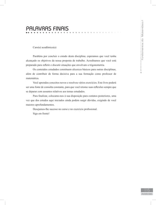 FundamentosdaMatemáticaI
115
PALAVRAS FINAIS
PALAVRAS FINAIS
Caro(a) acadêmico(a)
Parabéns por concluir o estudo desta disciplina; esperamos que você tenha
alcançado os objetivos da nossa proposta de trabalho. Acreditamos que você está
preparado para refletir e discutir situações que envolvam a trigonometria.
Os conteúdos estudados constituem alicerces básicos para outras disciplinas,
além de contribuir de forma decisiva para a sua formação como professor de
matemática.
Você aprendeu conceitos novos e resolveu vários exercícios. Este livro poderá
ser uma fonte de consulta constante, para que você retome suas reflexões sempre que
se deparar com assuntos relativos aos temas estudados.
Para finalizar, colocamo-nos à sua disposição para contatos posteriores, uma
vez que dos estudos aqui iniciados ainda podem surgir dúvidas, exigindo de você
maiores aprofundamentos.
Desejamos-lhe sucesso no curso e no exercício profissional.
Siga em frente!
 