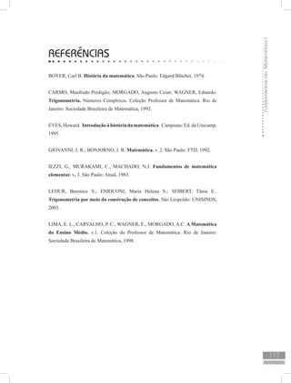 FundamentosdaMatemáticaI
117
REFERÊNCIAS
REFERÊNCIAS
BOYER, Carl B. História da matemática. São Paulo: Edgard Blücher, 1974.
CARMO, Manfredo Perdigão; MORGADO, Augusto Cesar; WAGNER, Eduardo.
Trigonometria. Números Complexos. Coleção Professor de Matemática. Rio de
Janeiro: Sociedade Brasileira de Matemática, 1992.
EVES, Howard. Introdução à história da matemática. Campinas: Ed. da Unicamp,
1995.
GIOVANNI, J. R.; BONJORNO, J. R. Matemática. v. 2. São Paulo: FTD, 1992.
IEZZI, G., MURAKAMI, C., MACHADO, N.J. Fundamentos de matemática
elementar. v. 3. São Paulo: Atual, 1983.
LEDUR, Berenice S.; ENRICONI, Maria Helena S.; SEIBERT, Tânia E..
Trigonometria por meio da construção de conceitos. São Leopoldo: UNISINOS,
2003.
LIMA, E. L., CARVALHO, P. C., WAGNER, E., MORGADO, A.C. A Matemática
do Ensino Médio. v.1. Coleção do Professor de Matemática. Rio de Janeiro:
Sociedade Brasileira de Matemática, 1998.
 