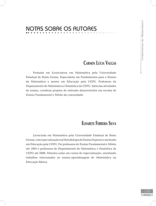 FundamentosdaMatemáticaI
119
AUTOR
NOTAS SOBRE OS AUTORES
Carmen Lúcia Valgas
Formada em Licenciatura em Matemática pela Universidade
Estadual de Ponta Grossa. Especialista em Fundamentos para o Ensino
da Matemática e mestre em Educação pela UEPG. Professora do
Departamento de Matemática e Estatística da UEPG. Além das atividades
de ensino, coordena projetos de extensão desenvolvidos em escolas de
Ensino Fundamental e Médio da comunidade.
Elisabete Ferreira Silva
Licenciada em Matemática pela Universidade Estadual de Ponta
Grossa,comespecializaçãoemMetodologiadoEnsinoSuperioremestrado
em Educação pela UEPG. Foi professora de Ensino Fundamental e Médio
até 1995 e professora do Departamento de Matemática e Estatística da
UEPG até 2008. Ministra aulas em cursos de especialização, orientando
trabalhos relacionados ao ensino-aprendizagem de Matemática na
Educação Básica.
 