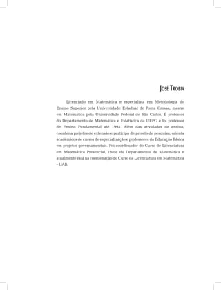José Trobia
Licenciado em Matemática e especialista em Metodologia do
Ensino Superior pela Universidade Estadual de Ponta Grossa, mestre
em Matemática pela Universidade Federal de São Carlos. É professor
do Departamento de Matemática e Estatística da UEPG e foi professor
de Ensino Fundamental até 1994. Além das atividades de ensino,
coordena projetos de extensão e participa de projeto de pesquisa, orienta
acadêmicos de cursos de especialização e professores da Educação Básica
em projetos governamentais. Foi coordenador do Curso de Licenciatura
em Matemática Presencial, chefe do Departamento de Matemática e
atualmente está na coordenação do Curso de Licenciatura em Matemática
- UAB.
 