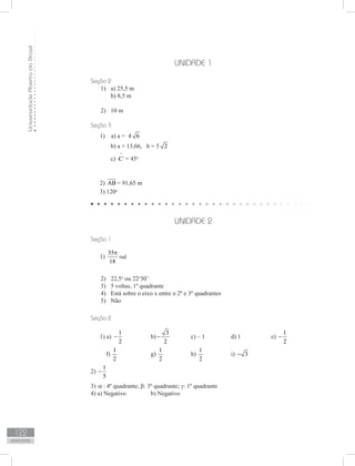 UniversidadeAbertadoBrasil
122
Respostas
UNIDADE 1
Seção 2
a) 25,5 m1)	
b) 8,5 m
10 m2)	
Seção 3
1) a) a = 4 6
b) a = 13,66, b = 5 2
c)
^
C = 45o
2) AB = 91,65 m
3) 120o
UNIDADE 2
Seção 1
1)
35
18
π
rad
	
2)	 22,5o
ou 22o
30’
3)	 5 voltas, 1º quadrante
4)	 Está sobre o eixo x entre o 2º e 3º quadrantes
5)	 Não
Seção 2
1) a)
1
2
− 		 b)
3
2
− 	 c) – 1		 d) 1		 e)
1
2
−
f)
1
2
		 g)
1
2
		 h)
1
2
		 i) 3−
2)
1
5
−
3) α : 4º quadrante; β: 3º quadrante; γ: 1º quadrante
4) a) Negativo		 b) Negativo
 