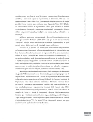 FundamentosdaMatemáticaI
13
unidade 1
medidas sobre a superfície da terra. No entanto, enquanto ramo do conhecimento
científico, é impossível separar a Trigonometria da Astronomia. Daí que o seu
desenvolvimento como ciência exata viesse a exigir medições e cálculos de grande
precisão. É nesse contexto que o astrônomo grego Hiparco de Nicéia (180–125 a.C.)
foi considerado o fundador da trigonometria. Foi ele quem introduziu as medidas
sexagesimais em Astronomia e elaborou a primeira tabela trigonométrica. Hiparco
utilizou a trigonometria para fazer medições, prever eclipses, fazer calendários e na
navegação.
A Hiparco seguiram-se outros no estudo e desenvolvimento da trigonometria,
como, por exemplo, Ptolomeu (100?–180? d.C.), que expôs em seu livro “O
Almagesto” métodos usados na construção de tabelas trigonométricas, as quais
durante catorze séculos serviram de orientação para os astrônomos.
No século III, os indianos e os árabes deram nova dimensão à trigonometria,
ao introduzirem a trigonometria esférica. O estabelecimento de certas relações que
hoje chamamos fórmulas fundamentais da trigonometria deve-se aos matemáticos
hindus, do século V ao século XII. Dentre eles destaca-se Aryabhata (século VI),
um astrônomo indiano, tendo já nessa altura associado o seno de um ângulo central
à medida da corda correspondente e elaborado também uma tábua de valores do
seno. Matemáticos árabes, depois de traduzirem as obras deixadas pelos hindus,
desenvolveram o estudo das razões trigonométricas em triângulos retângulos e
estabeleceram, para qualquer triângulo, o chamado teorema ou lei dos senos.
Atrigonometria começa a afirmar-se como ciência autônoma a partir do século
XI, quando Al-Biurine reúne todas as demonstrações, quer de origem grega, quer de
origem indiana, até então conhecidas e usadas em trigonometria. Deve-se ainda aos
árabes a introdução dessa ciência na Europa Ocidental. Na Europa, a instituição da
trigonometria como ciência autônoma em relação à Astronomia é iniciada através
da tradução e publicação dos manuscritos clássicos, bem como da elaboração de
uma introdução completa à trigonometria. No século XVI, François Viète (1540–
1603) estabeleceu várias relações trigonométricas, tendo-as associado às soluções de
equações do 3º grau - é a ligação da trigonometria à Álgebra. Viète introduziu novos
teoremas que permitiram relacionar lados e ângulos de triângulos não retângulos.
Neper e Briggs usaram o cálculo logarítmico para estabelecerem novas fórmulas
trigonométricas (século VII). No século XIX, a trigonometria atinge o seu ponto
máximo, ficando ligada à análise através das séries.
 