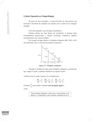 UniversidadeAbertadoBrasil
16
unidade 1
2.2 Razões Trigonométricas no Triângulo Retângulo
Do ponto de vista matemático, o desenvolvimento da trigonometria está
associado à descoberta de constantes nas relações entre os lados de um triângulo
retângulo.
	 Você sabe responder o que são figuras semelhantes?
	 Podemos afirmar que duas figuras são semelhantes se possuem lados
correspondentes proporcionais e ângulos homólogos congruentes (ângulos
correspondentes com a mesma medida).
Por exemplo, na figura abaixo, os triângulos retângulos ABC, ADE e AFG
são semelhantes entre si, pois têm dois ângulos congruentes.
Tomando as medidas dos lados desses triângulos retângulos e considerando
que o ângulo Â mede α, podemos estabelecer as seguintes razões:
1) Razões entre os catetos opostos a Â e as hipotenusas:
3
;
5
BC
AC
=
6 3
10 5
DE
AE
= = ;
9 3
15 5
FG
AG
= =
O número
5
3
assim obtido é chamado seno do ângulo agudo α.
Assim:
Num triângulo retângulo, a razão entre o cateto oposto a um
ângulo α e a hipotenusa é uma constante chamada seno de α.
Figura 1.2 - Triângulos semelhantes
 