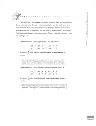 FundamentosdaMatemáticaI
17
unidade 1
Você sabia que a palavra seno tem origem na palavra árabe jaib, que significa
dobra, bolso ou prega de uma vestimenta, portanto, não têm nada a ver com o
conceito matemático. Trata-se de uma tradução errada que dura até os nossos dias. A
palavra que deveria ser traduzida é jiba que significa um arco de caça ou de guerra.
Na tradução do árabe para o latim as consoantes jb foram traduzidas para sinus e para
a nossa língua seno.
2) Razões entre os catetos adjacentes a Â e as hipotenusas:
4 8 4 12 4
; ;
5 10 5 15 5
AB AD AF
AC AE AG
= = = = =
O número
4
5
assim obtido é chamado cosseno do ângulo agudo α.
Assim:
Num triângulo retângulo, a razão entre o cateto adjacente a um
ângulo α e a hipotenusa é uma constante chamada cosseno de α.
3) Razões entre os catetos opostos a Â e os catetos adjacentes a Â:
3 6 3 9 3
; ;
4 8 4 12 4
CB ED GF
AB AD AF
= = = = =
O número
3
4
assim obtido é chamado tangente do ângulo agudo α.
Assim:
Num triângulo retângulo, a razão entre o cateto oposto e o cateto
adjacente a um ângulo α é uma constante chamada tangente de α.
 