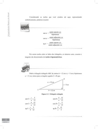 UniversidadeAbertadoBrasil
18
unidade 1
Considerando as razões que você estudou até aqui, representando
simbolicamente, podemos resumir:
sen α =
cateto oposto a
hipotenusa
α
cos α =
cateto adjacente a
hipotenusa
α
tg α =
cateto oposto a
cateto adjacente a
α
α
Por serem razões entre os lados dos triângulos, os números seno, cosseno e
tangente são denominados de razões trigonométricas.
Dado o triângulo retângulo ABC de catetos b = 12 cm e c = 5 cm e hipotenusa
a = 13 cm, temos para os ângulos agudos C e B que:
			 Figura 1.3 - Triângulo retângulo	
5
sen
13
c
C
a
= = 				
12
sen
13
b
B
a
= =
12
cos
13
b
C
a
= = 				
5
cos
13
c
B
a
= =
5
tg
12
c
C
b
= = 				
12
tg
5
b
B
c
= =
 
