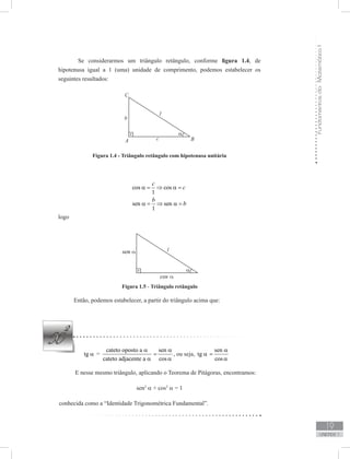 FundamentosdaMatemáticaI
19
unidade 1
Se considerarmos um triângulo retângulo, conforme figura 1.4, de
hipotenusa igual a 1 (uma) unidade de comprimento, podemos estabelecer os
seguintes resultados:
Figura 1.4 - Triângulo retângulo com hipotenusa unitária
cos cos
1
sen sen
1
c
c
b
b
α = ⇒ α =
α = ⇒ α =
logo
Figura 1.5 - Triângulo retângulo
Então, podemos estabelecer, a partir do triângulo acima que:
tg α =
cateto oposto a
cateto adjacente a
α
α
sen
cos
α
=
α
, ou seja, tg α
sen
cos
α
=
α
E nesse mesmo triângulo, aplicando o Teorema de Pitágoras, encontramos:
sen2
α + cos2
α = 1
conhecida como a “Identidade Trigonométrica Fundamental”.
 