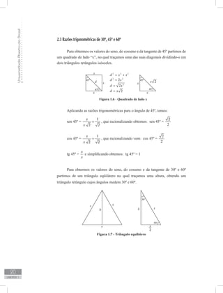 UniversidadeAbertadoBrasil
20
unidade 1
2.3 Razões trigonométricas de 30º, 45º e 60º
Para obtermos os valores do seno, do cosseno e da tangente de 45º partimos de
um quadrado de lado “x”, no qual traçamos uma das suas diagonais dividindo-o em
dois triângulos retângulos isósceles.
sen 45º =
1
2 2
x
x
= , que racionalizando obtemos: sen 45º =
2
2
cos 45º =
1
2 2
x
x
= , que racionalizando vem: cos 45º =
2
2
tg 45º =
x
x
e simplificando obtemos: tg 45º = 1
	
Para obtermos os valores do seno, do cosseno e da tangente de 30º e 60º
partimos de um triângulo eqüilátero no qual traçamos uma altura, obtendo um
triângulo retângulo cujos ângulos medem 30º e 60º.
Aplicando as razões trigonométricas para o ângulo de 45º, temos:
Figura 1.6 - Quadrado de lado x
Figura 1.7 - Triângulo equilátero
 