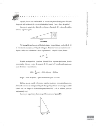 FundamentosdaMatemáticaI
23
unidade 1
1) Uma pessoa está distante 80 m da base de um prédio e vê o ponto mais alto
do prédio sob um ângulo de 16º em relação à horizontal. Qual a altura do prédio?
Resolução: a partir dos dados do problema e chamando de h a altura do prédio,
temos a seguinte figura:
Figura 1.8
Na figura 1.8, a altura do prédio indicada por h e a distância conhecida de 80
m constituem os catetos do triângulo retângulo. Para relacionar esses catetos com o
ângulo conhecido, vamos usar a razão trigonométrica tangente. Assim, temos:
tg 16
80
o h
=
Usando a calculadora científica, disponível no sistema operacional do seu
computador, obtemos o valor da tangente de 16º que é 0,29 (arredondado para duas
casas decimais) e encontramos:
0,29 =
80
h
⇔ h = 0,29 . 80 ⇔ h = 23,2 m
Logo, a altura do prédio é aproximadamente igual a 23,2 m.
2) Uma árvore, partida pelo vento, mantém seu tronco perpendicular ao solo,
formando com ele um triângulo retângulo. Se a parte quebrada faz um ângulo de 60º
com o solo e se o topo da árvore está agora distanciado 2,6 m da sua base, qual era
a altura da árvore?
Resolução: a partir dos dados do problema temos a figura 1.9:
Figura 1.9
 