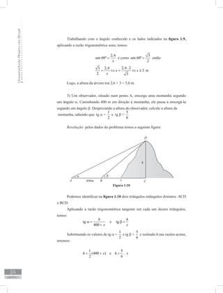 UniversidadeAbertadoBrasil
24
unidade 1
Trabalhando com o ângulo conhecido e os lados indicados na figura 1.9,
aplicando a razão trigonométrica seno, temos:
	
2,6
sen 60º
x
= e como
3
sen 60º
2
= então
3 2,6
2 x
= ⇔
2,6. 2
3
x = ⇔ 3x ≅ m
Logo, a altura da árvore era 2,6 + 3 = 5,6 m
3) Um observador, situado num ponto A, enxerga uma montanha segundo
um ângulo α. Caminhando 400 m em direção à montanha, ele passa a enxergá-la
segundo um ângulo β. Desprezando a altura do observador, calcule a altura da
montanha, sabendo que: tg α =
1
2
e tg β =
5
6
.
Resolução: pelos dados do problema temos a seguinte figura:
Podemos identificar na figura 1.10 dois triângulos retângulos distintos: ACD
e BCD.
Aplicando a razão trigonométrica tangente em cada um desses triângulos,
temos:
		 tg
400
h
x
α =
+
e tg
h
x
β =
Substituindo os valores de tg α =
1
2
e tg β =
5
6
e isolando h nas razões acima,
teremos:
		
1
(400 )
2
h x= + e
5
.
6
h x=
Figura 1.10
 