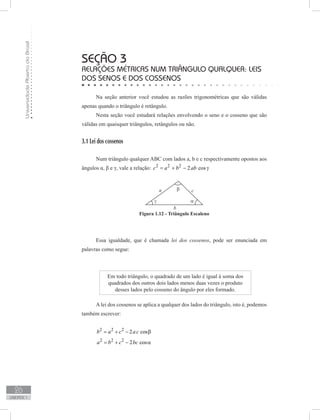 UniversidadeAbertadoBrasil
26
unidade 1
seção 3
Relações métricas num triângulo qualquer: leis
dos senos e dos cossenos
Na seção anterior você estudou as razões trigonométricas que são válidas
apenas quando o triângulo é retângulo.
Nesta seção você estudará relações envolvendo o seno e o cosseno que são
válidas em quaisquer triângulos, retângulos ou não.
3.1 Lei dos cossenos
Num triângulo qualquer ABC com lados a, b e c respectivamente opostos aos
ângulos α, β e γ, vale a relação: 2 2 2
2 cosc a b ab= + − γ
Essa igualdade, que é chamada lei dos cossenos, pode ser enunciada em
palavras como segue:
Figura 1.12 - Triângulo Escaleno
Em todo triângulo, o quadrado de um lado é igual à soma dos
quadrados dos outros dois lados menos duas vezes o produto
desses lados pelo cosseno do ângulo por eles formado.
A lei dos cossenos se aplica a qualquer dos lados do triângulo, isto é, podemos
também escrever:
2 2 2
2 cosb a c ac= + − β
2 2 2
2 cosa b c bc= + − α
 