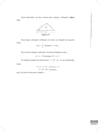 FundamentosdaMatemáticaI
27
unidade 1
Vamos demonstrar a lei dos cossenos para o ângulo γ utilizando a figura
1.13.
Nessa figura, utilizando a definição de cosseno no triângulo da esquerda,
temos:
cos γ =
x
a
e portanto x = a cos γ.
Nesse mesmo triângulo, utilizando o Teorema de Pitágoras, temos:
a2
= x2
+ H2
e portanto H2
= a2
- x2
.
No triângulo retângulo da direita temos: c2
= H2
+ (b - x)2
, que substituindo,
temos:
c2
= a2
- x2
+ b2
– 2 a b cos γ + x2
2 2 2
2 cosc a b ab= + − γ ,
que é a lei dos cossenos para o ângulo γ.
Figura 1.13
 