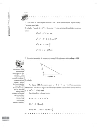 UniversidadeAbertadoBrasil
28
unidade 1
1) Dois lados de um triângulo medem 6 cm e 9 cm e formam um ângulo de 60º.
Calcule o outro lado.
Resolução: Fazendo A = 60º, b = 6 cm e c = 9 cm e substituindo na lei dos cossenos
temos:
		 2 2 2
2 cosa b c bc A= + −
		 2 2 2
6 9 2 6 9 cos 60o
a = + − ⋅ ⋅
		 2 1
36 81 108
2
a = + − ⋅
		 2
63a = ⇔ 63a = cm
	 	
		
2) Determine a medida do cosseno do ângulo B do triângulo dado na figura 1.14.
Resolução:
Na figura 1.14 observamos que: a = 3, b = 4 e c = 2. Como queremos
determinar o cosseno do ângulo B, vamos aplicar a lei dos cossenos relativa ao lado
b: 2 2 2
2 cosb a c a c B= + −
Substituindo os valores, temos:
42
= 32
+ 22
– 2 . 3 . 2 . cos B
16 9 4 12 cos B= + −
12.cos B = 13 – 16 ⇔
1
cos
4
B = −
Figura 1.14
Talvez você tenha
estranhado e
quem sabe até não
entendeu o valor
negativo para o
cosseno do ângulo,
mas isso ocorre
porque o ângulo
é obtuso, ou seja,
maior que 90º.
Não se preocupe,
pois na próxima
unidade você
estudará as funções
trigonométricas,
quando esse
assunto será
tratado com
maiores detalhes.
 