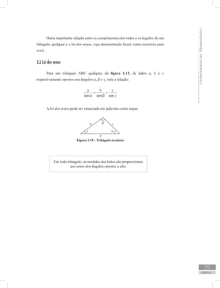 FundamentosdaMatemáticaI
29
unidade 1
Outra importante relação entre os comprimentos dos lados e os ângulos de um
triângulo qualquer é a lei dos senos, cuja demonstração ficará como exercício para
você.
3.2 Lei dos senos
Para um triângulo ABC qualquer, da figura 1.15, de lados a, b e c
respectivamente opostos aos ângulos α, β e γ, vale a relação:
sen sen sen
a b c
= =
α β γ
A lei dos senos pode ser enunciada em palavras como segue:
Figura 1.15 - Triângulo escaleno
Em todo triângulo, as medidas dos lados são proporcionais
aos senos dos ângulos opostos a eles.
 