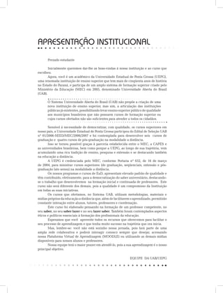 APRESENTAÇÃO INSTITUCIONAL
Prezado estudante
Inicialmente queremos dar-lhe as boas-vindas à nossa instituição e ao curso que
escolheu.
Agora, você é um acadêmico da Universidade Estadual de Ponta Grossa (UEPG),
uma renomada instituição de ensino superior que tem mais de cinqüenta anos de história
no Estado do Paraná, e participa de um amplo sistema de formação superior criado pelo
Ministério da Educação (MEC) em 2005, denominado Universidade Aberta do Brasil
(UAB).
O Sistema Universidade Aberta do Brasil (UAB) não propõe a criação de uma
nova instituição de ensino superior, mas sim, a articulação das instituições
públicas já existentes, possibilitando levar ensino superior público de qualidade
aos municípios brasileiros que não possuem cursos de formação superior ou
cujos cursos ofertados não são suficientes para atender a todos os cidadãos.
Sensível à necessidade de democratizar, com qualidade, os cursos superiores em
nosso país, a Universidade Estadual de Ponta Grossa participou do Edital de Seleção UAB
nº 01/2006-SEED/MEC/2006/2007 e foi contemplada para desenvolver seis cursos de
graduação e quatro cursos de pós-graduação na modalidade a distância.
Isso se tornou possível graças à parceria estabelecida entre o MEC, a CAPES e
as universidades brasileiras, bem como porque a UEPG, ao longo de sua trajetória, vem
acumulando uma rica tradição de ensino, pesquisa e extensão e se destacando também
na educação a distância.
A UEPG é credenciada pelo MEC, conforme Portaria nº 652, de 16 de março
de 2004, para ministrar cursos superiores (de graduação, seqüenciais, extensão e pós-
graduação lato sensu) na modalidade a distância.
Os nossos programas e cursos de EaD, apresentam elevado padrão de qualidade e
têm contribuído, efetivamente, para a democratização do saber universitário, destacando-
se o trabalho que desenvolvemos na formação inicial e continuada de professores. Este
curso não será diferente dos demais, pois a qualidade é um compromisso da Instituição
em todas as suas iniciativas.
Os cursos que ofertamos, no Sistema UAB, utilizam metodologias, materiais e
mídias próprios da educação a distância que, além de facilitarem o aprendizado, permitirão
constante interação entre alunos, tutores, professores e coordenação.
Este curso foi elaborado pensando na formação de um professor competente, no
seu saber, no seu saber fazer e no seu fazer saber. Também foram contemplados aspectos
éticos e políticos essenciais à formação dos profissionais da educação.
Esperamos que você aproveite todos os recursos que oferecemos para facilitar o
seu processo de aprendizagem e que tenha muito sucesso na trajetória que ora inicia.
Mas, lembre-se: você não está sozinho nessa jornada, pois fará parte de uma
ampla rede colaborativa e poderá interagir conosco sempre que desejar, acessando
nossa Plataforma Virtual de Aprendizagem (MOODLE) ou utilizando as demais mídias
disponíveis para nossos alunos e professores.
Nossa equipe terá o maior prazer em atendê-lo, pois a sua aprendizagem é o nosso
principal objetivo.
	
EQUIPE DA UAB/UEPG
 