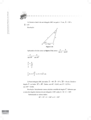 UniversidadeAbertadoBrasil
30
unidade 1
1) Calcule o lado b de um triângulo ABC no qual a = 5 cm, A = 30º e
B = 45º.
Resolução:
Aplicando a lei dos senos na figura 1.16, temos:
sen sen
a b
A B
=
5
sen 30 sen 45o o
b
=
5
1 2
2 2
b
=
1 2
5
2 2
b⋅ = ⋅ ⇔ 5 2b = cm
2) Num triângulo ABC são dados A = 40º, B = 35º e AB = 10 cm. Calcule o
ângulo C e os lados AC e BC . Dados: sen 40º = 0,643, sen 35º = 0,574 e
sen 105º = 0,966.
Resolução: Inicialmente vamos calcular a medida do ângulo C . Sabemos que
a soma dos ângulos internos de um triângulo é 180º, então A + B + C = 180º.
	 Substituindo os valores dados:
			 40º + 35º + C = 180º ⇔ C = 105º
Figura 1.16
 