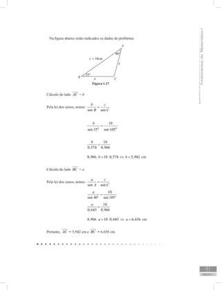 FundamentosdaMatemáticaI
31
unidade 1
	 Na figura abaixo estão indicados os dados do problema:
Cálculo do lado AC = b
Pela lei dos senos, temos: 	
sen sen
b c
B C
=
				
10
sen 35 sen 105o o
b
=
				
10
0,574 0,966
b
=
				 0,966. 10.0,574b = ⇔ 5,942b = cm
Cálculo do lado BC = a
Pela lei dos senos, temos: 	
sen sen
a c
A C
=
				
10
sen 40 sen105o o
a
=
				
10
0,643 0,966
a
=
				 0,966. 10.0,643a = ⇔ 6,656a = cm
Portanto, AC = 5,942 cm e BC = 6,656 cm.
Figura 1.17
 