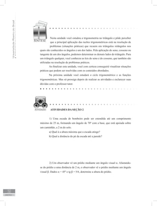 UniversidadeAbertadoBrasil
32
unidade 1
Nesta unidade você estudou a trigonometria no triângulo e pôde perceber
que a principal aplicação das razões trigonométricas está na resolução de
problemas (situações práticas) que recaem em triângulos retângulos nos
quais são conhecidos os ângulos e um dos lados. Pela aplicação do seno, cosseno ou
tangente de um dos ângulos, podemos determinar os demais lados do triângulo. Para
um triângulo qualquer, você conheceu as leis do seno e do cosseno, que também são
utilizadas na resolução de problemas práticos.
	 Ao finalizar esta unidade, você com certeza conseguirá visualizar situações
práticas que podem ser resolvidas com os conteúdos abordados.
	 Na próxima unidade você estudará o ciclo trigonométrico e as funções
trigonométricas. Mas só prossiga depois de realizar as atividades e esclarecer suas
dúvidas com o professor tutor.
1) Uma escada de bombeiro pode ser estendida até um comprimento
máximo de 25 m, formando um ângulo de 70º com a base, que está apoiada sobre
um caminhão, a 2 m do solo.
	 a) Qual á a altura máxima que a escada atinge?
	 b) Qual a distância do pé da escada até a parede?
2) Um observador vê um prédio mediante um ângulo visual α. Afastando-
se do prédio a uma distância de 2 m, o observador vê o prédio mediante um ângulo
visual β. Dados α = 45º e tg β = 5/6, determine a altura do prédio.
ATIVIDADES DA SEÇÃO 2
 