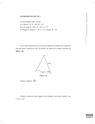 FundamentosdaMatemáticaI
33
unidade 1
ATIVIDADES DA SEÇÃO 3
1) Num triângulo ABC, calcule:
a) a, dados b = 8, Â = 60o
e ˆB = 45o
b) a e b, dados Â = 105o
, C = 45o
e c = 10
c) o ângulo C , dados b = 2 , c = 2 e o ângulo ˆB = 30o
2) Um observador está em A e necessita calcular sua distância até o ponto B,
mas este ponto é inacessível a ele. No entanto, ele conta com os dados mostrados na
figura 1.18:
Figura 1.18
Calcule a distância AB.
3) Qual a medida do maior ângulo de um triângulo cujos lados medem 3 cm,
5 cm e 7 cm?
 