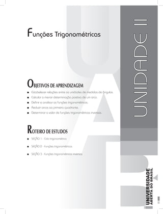 FundamentosdaMatemáticaI
35
unidade 2
Funções Trigonométricas
OBJETIVOS DE APRENDIZAGEM
Estabelecer relações entre as unidades de medidas de ângulos.■■
Calcular a menor determinação positiva de um arco.■■
Definir e analisar as funções trigonométricas.■■
Reduzir arcos ao primeiro quadrante.■■
Determinar o valor de funções trigonométricas inversas.■■
ROTEIRO DE ESTUDOS
SEÇÃO 1 -■■ Ciclo trigonométrico
SEÇÃO 2 -■■ Funções trigonométricas
SEÇÃO 3 -■■ Funções trigonométricas inversas
UNIDADEII
 