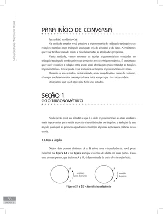 UniversidadeAbertadoBrasil
36
unidade 2
PARA INÍCIO DE CONVERSA
Prezado(a) acadêmico(a):
Na unidade anterior você estudou a trigonometria do triângulo retângulo e as
relações métricas num triângulo qualquer: leis do cosseno e do seno. Acreditamos
que você tenha estudado muito e resolvido todas as atividades propostas.
Nesta unidade, vamos retomar as razões trigonométricas estudadas no
triângulo retângulo e rediscutir esses conceitos no ciclo trigonométrico. É importante
que você visualize a relação entre essas duas abordagens para entender as funções
trigonométricas. Em seguida, você estudará as funções trigonométricas inversas.
Durante os seus estudos, nesta unidade, anote suas dúvidas, como de costume,
e busque esclarecimentos com o professor tutor sempre que tiver necessidade.
Desejamos que você aproveite bem seus estudos.
Nesta seção você vai estudar o que é o ciclo trigonométrico, as duas unidades
mais importantes para medir arcos de circunferências ou ângulos, a redução de um
ângulo qualquer ao primeiro quadrante e também algumas aplicações práticas desta
teoria.
1.1 Arcos e ângulos
Dados dois pontos distintos A e B sobre uma circunferência, você pode
perceber na figura 2.1 e na figura 2.2 que esta fica dividida em duas partes. Cada
uma dessas partes, que incluem A e B, é denominada de arco de circunferência.
seção 1
Ciclo trigonométrico
Figuras 2.1 e 2.2 - Arco de circunferência
 