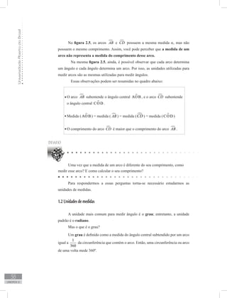 UniversidadeAbertadoBrasil
38
unidade 2
O arco AB subentende o ângulo central AO B , e o arco CD subentende
o ângulo central CO D .
Medida ( AO B ) = medida ( AB ) = medida ( CD ) = medida ( CO D )
O comprimento do arco CD é maior que o comprimento do arco AB .
Uma vez que a medida de um arco é diferente do seu comprimento, como
medir esse arco? E como calcular o seu comprimento?
Para respondermos a essas perguntas torna-se necessário estudarmos as
unidades de medidas.
1.2 Unidades de medidas
A unidade mais comum para medir ângulo é o grau; entretanto, a unidade
padrão é o radiano.
Mas o que é o grau?
Um grau é definido como a medida do ângulo central subtendido por um arco
igual a
1
360
da circunferência que contém o arco. Então, uma circunferência ou arco
de uma volta mede 360º.
Na figura 2.5, os arcos AB e CD possuem a mesma medida α, mas não
possuem o mesmo comprimento. Assim, você pode perceber que a medida de um
arco não representa a medida do comprimento desse arco.
	 Na mesma figura 2.5, ainda, é possível observar que cada arco determina
um ângulo e cada ângulo determina um arco. Por isso, as unidades utilizadas para
medir arcos são as mesmas utilizadas para medir ângulos.
	 Essas observações podem ser resumidas no quadro abaixo:
 