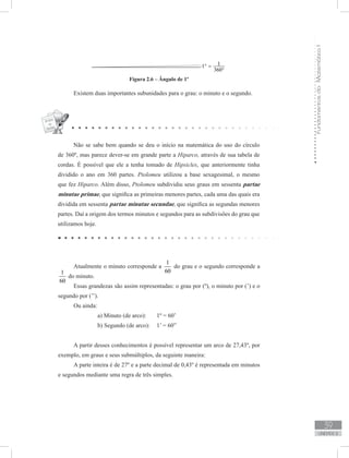 FundamentosdaMatemáticaI
39
unidade 2
Figura 2.6 – Ângulo de 1º
Existem duas importantes subunidades para o grau: o minuto e o segundo.
Não se sabe bem quando se deu o início na matemática do uso do círculo
de 360º, mas parece dever-se em grande parte a Hiparco, através de sua tabela de
cordas. É possível que ele a tenha tomado de Hipsicles, que anteriormente tinha
dividido o ano em 360 partes. Ptolomeu utilizou a base sexagesimal, o mesmo
que fez Hiparco. Além disso, Ptolomeu subdividiu seus graus em sessenta partae
minutae primae, que significa as primeiras menores partes, cada uma das quais era
dividida em sessenta partae minutae secundae, que significa as segundas menores
partes. Daí a origem dos termos minutos e segundos para as subdivisões do grau que
utilizamos hoje.
Atualmente o minuto corresponde a
1
60
do grau e o segundo corresponde a
1
60
do minuto.
Essas grandezas são assim representadas: o grau por (º), o minuto por (’) e o
segundo por (’’).
Ou ainda:
		 a) Minuto (de arco): 	 1º = 60’
		 b) Segundo (de arco): 	 1’ = 60”
A partir desses conhecimentos é possível representar um arco de 27,43º, por
exemplo, em graus e seus submúltiplos, da seguinte maneira:
A parte inteira é de 27º e a parte decimal de 0,43º é representada em minutos
e segundos mediante uma regra de três simples.
 