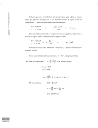 UniversidadeAbertadoBrasil
42
unidade 2
Sabemos que uma circunferência tem comprimento igual a 2πr, ao mesmo
tempo que apresenta um ângulo de 2π rad. Portanto, um arco de ângulo α terá um
comprimento  , obtido mediante uma regra de três simples:
	
2 2r rad
rad
π → π
→ α
⇔
2
2
r rad
rad
π ⋅ α
=
π
 ⇔ r= ⋅ α
Por outro lado, conhecendo o comprimento do arco, podemos determinar a
medida do ângulo central correspondente do seguinte modo:
	
2 2r rad
rad
π → π
→ α
⇔
2
2 r
π⋅
α =
π

⇔ rad
r
α =

Uma vez que você sabe determinar o valor de α, é possível estabelecer as
seguintes relações.
	
Como a circunferência tem comprimento 2C r= π , o ângulo central de
360º pode ser expresso por:	
2
2
rC
r r
π
θ = = = π radianos, temos:
			 2π rad = 360º
		 	 π rad = 180º
		 	 1 rad =
180º
p
≅ 57,296º ≅ 57º 17’ 45’’
Da mesma forma: 	 360º = 2π rad
				 1º =
2
360
π
rad =
180
π
rad
		 		 1º ≅ 0,0175 rad
π
 