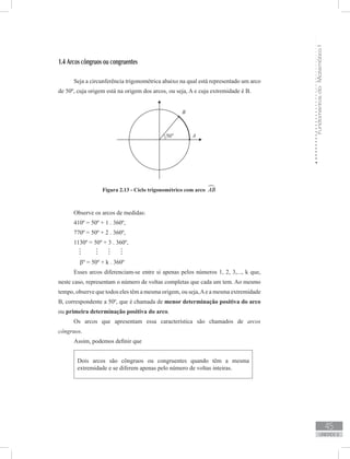 FundamentosdaMatemáticaI
45
unidade 2
1.4 Arcos côngruos ou congruentes
Seja a circunferência trigonométrica abaixo na qual está representado um arco
de 50º, cuja origem está na origem dos arcos, ou seja, A e cuja extremidade é B.
Figura 2.13 - Ciclo trigonométrico com arco AB
Observe os arcos de medidas:
410º = 50º + 1 . 360º,
770º = 50º + 2 . 360º,
1130º = 50º + 3 . 360º,
   
βº = 50º + k . 360º
Esses arcos diferenciam-se entre si apenas pelos números 1, 2, 3,..., k que,
neste caso, representam o número de voltas completas que cada um tem. Ao mesmo
tempo, observe que todos eles têm a mesma origem, ou seja,Ae a mesma extremidade
B, correspondente a 50º, que é chamada de menor determinação positiva do arco
ou primeira determinação positiva do arco.
Os arcos que apresentam essa característica são chamados de arcos
côngruos.
Assim, podemos definir que
Dois arcos são côngruos ou congruentes quando têm a mesma
extremidade e se diferem apenas pelo número de voltas inteiras.
 