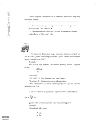 UniversidadeAbertadoBrasil
46
unidade 2
Os arcos côngruos são representados de uma forma generalizada em graus e
também em radianos.
Se um arco mede•	 α graus, a expressão geral dos arcos côngruos a ele
é dada por αo
+ k . 360o
, onde k ∈ Z.
Se um arco mede•	 α radianos, a expressão geral dos arcos côngruos
a ele é dada por α + 2kπ, onde k ∈ Z.
1) Um atleta corre, durante certo tempo, numa pista circular, percorrendo um
arco de 2620º. Quantas voltas completas ele deu e qual é o menor arco que tem a
mesma extremidade que 2620º?
Resolução:
Para resolver esse problema, inicialmente devemos realizar a seguinte
divisão:
		
2620 360
100 7
Então, temos:
2620º = 100º + 7 . 360º. Portanto, temos como resposta:
7 é o número de voltas completas percorridas pelo atleta.
100º é o menor arco (ou menor determinação positiva) que tem a mesma
extremidade que 2620º.
2) Um móvel desloca-se segundo uma trajetória circular, percorrendo um
arco de
32
5
π
rad.
Quantas voltas completas percorreu e em que quadrante parou?
Resolução:
Efetuando a divisão, temos:
		
32 5
2 6
π
π π
 