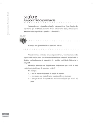 UniversidadeAbertadoBrasil
48
unidade 2
seção 2
Funções trigonométricas
Nesta seção você vai estudar as funções trigonométricas. Essas funções são
importantes por modelarem problemas físicos para diversas áreas, entre as quais
podemos citar a Engenharia, a Química e a Matemática.
Mas você sabe, primeiramente, o que é uma função?
Antes de iniciar o estudo das funções trigonométricas, vamos fazer um estudo
rápido sobre funções, uma vez que elas serão estudadas com mais profundidade e
detalhes em Fundamentos da Matemática II e também em Cálculo Diferencial e
Integral I.
As funções aparecem com freqüência em situações em que o valor de uma
variável depende do valor de uma outra variável.
Por exemplo:
a área de um círculo depende da medida do seu raio;•	
a procura por uma marca de arroz pode depender do seu preço;•	
a poluição de um rio depende dos moradores da região por onde o rio•	
passa.
 