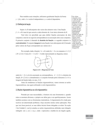 FundamentosdaMatemáticaI
49
unidade 2
Em várias
situações reais,
o valor de uma
variável pode
depender do valor
de duas ou mais
variáveis, como,
por exemplo, o
volume de um
prisma de base
quadrangular
depende da
medida do lado da
base e da altura.
Nesses casos
definem-se as
funções de várias
variáveis, que
serão objeto de
estudo do Cálculo
Diferencial e
Integral III.
Para modelar essas situações, utilizamos geralmente funções da forma
y = f(x), onde x é a variável independente e y a variável dependente.
2.1 Definição de função
Sejam A e B subconjuntos não vazios dos números reais. Uma função
f : A → B é uma lei que associa a cada elemento de A um único elemento de B.
	 Você deve ter percebido que para definir funções precisamos de dois
conjuntos e uma lei ou regra de correspondência ou associação entre esses conjuntos.
O primeiro conjunto é chamado de domínio da função e o segundo conjunto é o
contradomínio. O conjunto imagem de uma função é um subconjunto de B, formado
pelos valores de B que correspondem aos valores de A.
	 Por exemplo, dada a função f: A → B, onde f(x) = 2x e os conjuntos A={1,2}
e B={2,4,6}. Como f(1) = 2 e f(2) = 4 então representando no diagrama, temos:
onde f(x) = 2x é a lei de associação ou correspondência, A = {1,2} é o domínio da
função, B={2,4,6} o contradomínio e o conjunto formado pelos elementos 2 e 4 é a
imagem da função dada, ou seja, {2,4}.
	 Antes de estudarmos as funções trigonométricas, vamos retomar as razões
trigonométricas, mas agora utilizando o ciclo trigonométrico.
2.2 Razões trigonométricas no ciclo trigonométrico
	 Premido por suas necessidades, o homem cria suas ferramentas e, quando
estas se mostram eficientes, o próprio uso delas gera o seu aperfeiçoamento. Assim
também acontece com as ferramentas matemáticas. A trigonometria foi criada para
resolver um determinado problema e hoje encontra muitas outras aplicações. Para
que isso fosse possível, as suas idéias iniciais foram obrigadas a evoluir. Na seção
2 da Unidade I, você já estudou as razões trigonométricas definidas num triângulo
retângulo: sen x, cos x e tg x, onde x representa a medida de um ângulo agudo,
Figura 2.14 – Diagrama de Venn
 
