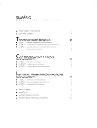 SUMÁRIO
PALAVRAS DOs PROFESSO■■ Res 7
OBJETIVOS E ement■■ a 9
Trigonometria no triângulo 11
SEÇÃO■■ 1- Aspectos históricos da trigonometria  12
SEÇÃO 2-■■ Razões trigonométricas no triângulo retângulo 14
SEÇÃO 3-■■ Relações métricas num triângulo qualquer:
		 leis do seno e cosseno  26
Ciclo Trigonométrico e Funções
Trigonométricas  35
SEÇÃO■■ 1- Ciclo trigonométrico  36
SEÇÃO 2-■■ Funções trigonométricas 48
SEÇÃO 3-■■ Funções trigonométricas inversas  72
Identidades, Transformações e Equações
Trigonométricas 83
SEÇÃO■■ 1- Identidades trigonométricas  84
SEÇÃO 2-■■ Transformações trigonométricas  89
SEÇÃO 3-■■ Equações trigonométricas  97
PALAVRAS FINAI■■ S 115
REFERÊNCIAS■■  117
NOTAS SOBRE OS AUTO■■ RES 119
RESPOSTAS DAS ATIVIDADES PROPOSTAS	 121■■
 
