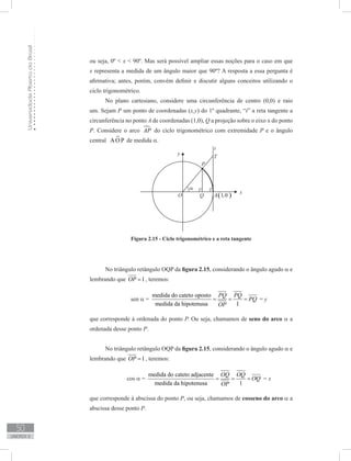 UniversidadeAbertadoBrasil
50
unidade 2
ou seja, 0º  x  90º. Mas será possível ampliar essas noções para o caso em que
x representa a medida de um ângulo maior que 90º? A resposta a essa pergunta é
afirmativa; antes, porém, convém definir e discutir alguns conceitos utilizando o
ciclo trigonométrico.
No plano cartesiano, considere uma circunferência de centro (0,0) e raio
um. Sejam P um ponto de coordenadas (x,y) do 1º quadrante, “t” a reta tangente a
circunferência no ponto A de coordenadas (1,0), Q a projeção sobre o eixo x do ponto
P. Considere o arco AP do ciclo trigonométrico com extremidade P e o ângulo
central A O P de medida α.
No triângulo retângulo OQP da figura 2.15, considerando o ângulo agudo α e
lembrando que 1OP = , teremos:
sen α =
medida do cateto oposto
medida da hipotenusa 1
PQ PQ
PQ
OP
= = = = y
que corresponde à ordenada do ponto P. Ou seja, chamamos de seno do arco α a
ordenada desse ponto P.
No triângulo retângulo OQP da figura 2.15, considerando o ângulo agudo α e
lembrando que 1OP = , teremos:
cos α =
medida do cateto adjacente
medida da hipotenusa 1
OQ OQ
OQ
OP
= = = = x
que corresponde à abscissa do ponto P, ou seja, chamamos de cosseno do arco α a
abscissa desse ponto P.
Figura 2.15 - Ciclo trigonométrico e a reta tangente
 