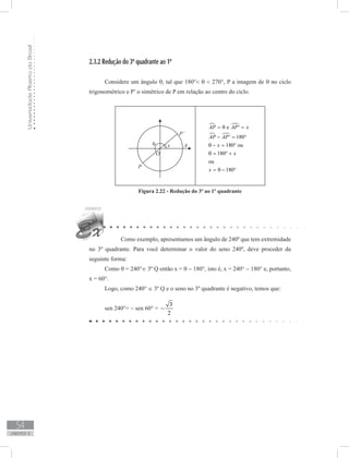 UniversidadeAbertadoBrasil
54
unidade 2
2.3.2 Redução do 3º quadrante ao 1º
	
Considere um ângulo θ, tal que 180° θ  270°, P a imagem de θ no ciclo
trigonométrico e P’ o simétrico de P em relação ao centro do ciclo.
Figura 2.22 - Redução do 3º ao 1º quadrante
Como exemplo, apresentamos um ângulo de 240º que tem extremidade
no 3º quadrante. Para você determinar o valor do seno 240º, deve proceder da
seguinte forma:
Como θ = 240°∈ 3º Q então x = θ − 180°, isto é, x = 240° − 180° e, portanto,
x = 60°.
Logo, como 240° ∈ 3º Q e o seno no 3º quadrante é negativo, temos que:
sen 240°= − sen 60° =
3
2
−
 