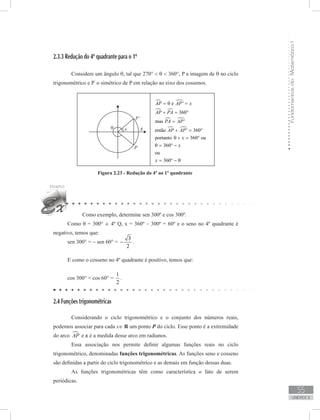 FundamentosdaMatemáticaI
55
unidade 2
2.3.3 Redução do 4º quadrante para o 1º
	 Considere um ângulo θ, tal que 270°  θ  360°, P a imagem de θ no ciclo
trigonométrico e P’
o simétrico de P em relação ao eixo dos cossenos.
Figura 2.23 - Redução do 4º ao 1º quadrante
Como exemplo, determine sen 300º e cos 300º.
Como θ = 300° ∈ 4º Q, x = 360º – 300º = 60º e o seno no 4º quadrante é
negativo, temos que:
sen 300° = − sen 60° =
3
2
− .
E como o cosseno no 4º quadrante é positivo, temos que:
cos 300° = cos 60° =
1
2
.
2.4 Funções trigonométricas
	 Considerando o ciclo trigonométrico e o conjunto dos números reais,
podemos associar para cada x∈ R um ponto P do ciclo. Esse ponto é a extremidade
do arco AP e x é a medida desse arco em radianos.
	 Essa associação nos permite definir algumas funções reais no ciclo
trigonométrico, denominadas funções trigonométricas. As funções seno e cosseno
são definidas a partir do ciclo trigonométrico e as demais em função dessas duas.
	 As funções trigonométricas têm como característica o fato de serem
periódicas.
 