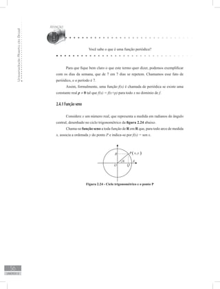 UniversidadeAbertadoBrasil
56
unidade 2
Você sabe o que é uma função periódica?
Para que fique bem claro o que este termo quer dizer, podemos exemplificar
com os dias da semana, que de 7 em 7 dias se repetem. Chamamos esse fato de
periódico, e o período é 7.
Assim, formalmente, uma função f(x) é chamada de periódica se existe uma
constante real p ≠ 0 tal que f(x) = f(x+p) para todo x no domínio de f.
2.4.1 Função seno
Considere x um número real, que representa a medida em radianos do ângulo
central, desenhado no ciclo trigonométrico da figura 2.24 abaixo.
Chama-se função seno a toda função de R em R que, para todo arco de medida
x, associa a ordenada y do ponto P e indica-se por f(x) = sen x.
Figura 2.24 - Ciclo trigonométrico e o ponto P
 