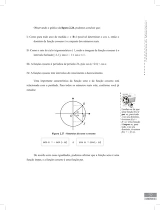 FundamentosdaMatemáticaI
59
unidade 2
Observando o gráfico da figura 2.26, podemos concluir que:
I- Como para todo arco de medida x ∈ R é possível determinar o cos x, então o
domínio da função cosseno é o conjunto dos números reais.
II- Como o raio do ciclo trigonométrico é 1, então a imagem da função cosseno é o
intervalo fechado [−1,1], isto é − 1 ≤ cos x ≤ 1.
III- A função cosseno é periódica de período 2π, pois cos (x+2π) = cos x.
IV- A função cosseno tem intervalos de crescimento e decrescimento.
Uma importante característica da função seno e da função cosseno está
relacionada com a paridade. Para todos os números reais vale, conforme você já
estudou:
Figura 2.27 - Simetrias do seno e cosseno
sen α = − sen (− α) e cos α = cos (− α)
Lembre-se de que
uma função f(x) é
par se, para todo
x no seu domínio,
tivermos f(x) =
f(−x). Uma função
é ímpar se, para
todo x no seu
domínio, tivermos
f(x) = − f(−x).
De acordo com essas igualdades, podemos afirmar que a função seno é uma
função ímpar, e a função cosseno é uma função par.
 