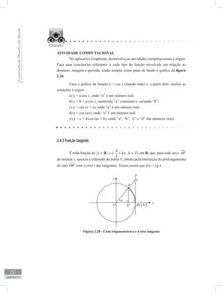 UniversidadeAbertadoBrasil
60
unidade 2
ATIVIDADE COMPUTACIONAL
	 No aplicativo Graphmat, desenvolva as atividades computacionais a seguir.
Faça suas conclusões referentes a cada tipo de função envolvida em relação ao
domínio, imagem e período, tendo sempre como pano de fundo o gráfico da figura
2.26.
	 Faça o gráfico da função y = cos x (função mãe) e, a partir dele, analise as
situações a seguir:
a) y = a⋅cos x, onde “a” é um número real;
b) y = b + a⋅cos x, mantendo “a” constante e variando “b”;
c) y = cos (x + a), onde “a” é um número real;
d) y = cos (ax), onde “a” é um número real;
e) y = c + d⋅cos (ax + b), onde “a”, “b”, “c” e “d” são números reais.
2.4.3 Função tangente
	 É toda função de {x ∈ R | x ≠
2
k
π
+ π , k ∈ Z} em R, que, para todo arco AP
de medida x, associa a ordenada do ponto T, obtido pela interseção do prolongamento
do raio OP com o eixo t das tangentes. Temos assim que f(x) = tg x.
Figura 2.28 - Ciclo trigonométrico e a reta tangente
 