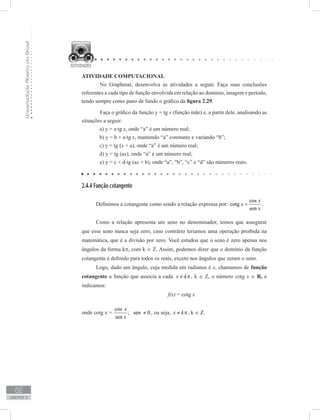 UniversidadeAbertadoBrasil
62
unidade 2
ATIVIDADE COMPUTACIONAL
	 No Graphmat, desenvolva as atividades a seguir. Faça suas conclusões
referentes a cada tipo de função envolvida em relação ao domínio, imagem e período,
tendo sempre como pano de fundo o gráfico da figura 2.29.
	 Faça o gráfico da função y = tg x (função mãe) e, a partir dele, analisando as
situações a seguir:
a) y = a⋅tg x, onde “a” é um número real;
b) y = b + a⋅tg x, mantendo “a” constante e variando “b”;
c) y = tg (x + a), onde “a” é um número real;
d) y = tg (ax), onde “a” é um número real;
	 e) y = c + d⋅tg (ax + b), onde “a”, “b”, “c” e “d” são números reais.
2.4.4 Função cotangente
Definimos a cotangente como sendo a relação expressa por:
cos
cotg
sen
x
x
x
= .
Como a relação apresenta um seno no denominador, temos que assegurar
que esse seno nunca seja zero, caso contrário teríamos uma operação proibida na
matemática, que é a divisão por zero. Você estudou que o seno é zero apenas nos
ângulos da forma kπ, com k ∈ Z. Assim, podemos dizer que o domínio da função
cotangente é definido para todos os reais, exceto nos ângulos que zeram o seno.
Logo, dado um ângulo, cuja medida em radianos é x, chamamos de função
cotangente a função que associa a cada x k≠ π, k ∈ Z, o número cotg x ∈ R, e
indicamos:
f(x) = cotg x
onde cotg x =
cos
; sen 0
sen
x
x
≠ , ou seja, x k≠ π, k ∈ Z.
	
 