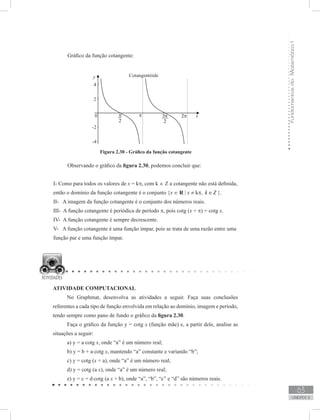 FundamentosdaMatemáticaI
63
unidade 2
Gráfico da função cotangente:
Figura 2.30 - Gráfico da função cotangente
Observando o gráfico da figura 2.30, podemos concluir que:
I- Como para todos os valores de x = kπ, com k ∈ Z a cotangente não está definida,
então o domínio da função cotangente é o conjunto {x ∈ R | x ≠ kπ, k Z∈ }.
II- A imagem da função cotangente é o conjunto dos números reais.
III- A função cotangente é periódica de período π, pois cotg (x + π) = cotg x.
IV- A função cotangente é sempre decrescente.
V- A função cotangente é uma função ímpar, pois se trata de uma razão entre uma
função par e uma função ímpar.
ATIVIDADE COMPUTACIONAL
No Graphmat, desenvolva as atividades a seguir. Faça suas conclusões
referentes a cada tipo de função envolvida em relação ao domínio, imagem e período,
tendo sempre como pano de fundo o gráfico da figura 2.30.
Faça o gráfico da função y = cotg x (função mãe) e, a partir dele, analise as
situações a seguir:
a) y = a⋅cotg x, onde “a” é um número real;
b) y = b + a⋅cotg x, mantendo “a” constante e variando “b”;
c) y = cotg (x + a), onde “a” é um número real;
d) y = cotg (a x), onde “a” é um número real;
e) y = c + d⋅cotg (a x + b), onde “a”, “b”, “c” e “d” são números reais.
 