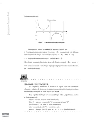 UniversidadeAbertadoBrasil
66
unidade 2
Graficamente teremos
Figura 2.32 - Gráfico da função cossecante
Observando o gráfico da figura 2.32, podemos concluir que:
I. Como para todos os valores de x = kπ, com k Z∈ a cossecante não está definida,
então o domínio da função cossecante é o conjunto {x ∈ R | pkx ≠ , k ∈ Z}.
II. A imagem da função cossecante é o conjunto R−]−1,1[.
III. A função cossecante é periódica de período 2π, pois cossec (x + 2π) = cossec x.
IV. A função cossecante é uma função ímpar, pois é proporcional ao inverso do seno,
que é uma função ímpar.
ATIVIDADE COMPUTACIONAL
	 No Graphmat, desenvolva as atividades a seguir. Faça suas conclusões
referentes a cada tipo de função envolvida em relação ao domínio, imagem e período,
tendo sempre como pano de fundo o gráfico da figura 2.32.
	 Faça o gráfico da função y = cossec x (função mãe) e, a partir dele, analise
as situações a seguir:
	 a) y = a⋅cossec x, onde “a” é um número real;
b) y = b + a⋅cossec x, mantendo “a” constante e variando “b”;
c) y = cossec (x + a), onde “a” é um número real;
d) y = cossec (ax), onde “a” é um número real;
	 e) y = c + d⋅cossec (ax + b), onde “a”, “b”, “c” e “d” são números reais.
π
 