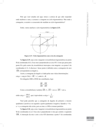 FundamentosdaMatemáticaI
67
unidade 2
Pelo que você estudou até aqui, temos a certeza de que sabe responder
onde medimos o seno, o cosseno e a tangente no ciclo trigonométrico. Mas onde a
cotangente, a secante e a cossecante são medidas no ciclo trigonométrico?
Então, vamos analisar o ciclo trigonométrico da figura 2.33.
Figura 2.33 - Ciclo trigonométrico com o eixo da cotangente
Na figura 2.33, seja a reta s tangente à circunferência trigonométrica no ponto
B de coordenadas (0,1). Essa reta é perpendicular ao eixo OY. A reta que passa pelo
ponto M e pelo centro da circunferência intercepta a reta tangente s no ponto S de
coordenadas (s',1). A abscissa s' desse ponto é definida como a cotangente do arco
AM correspondente ao ângulo a.
Assim, a cotangente do ângulo a é dada pelas suas várias determinações:
cotg a = cotg (a+2kπ) = BS = s’, onde k ∈ Z.
Os triângulos OBS e ONM são semelhantes, logo:
BS ON
OB MN
=
Como a circunferência é unitária 1OB = , ON = cos a e MN = sen a,
então cotg a =
cos a
sen a
, que é equivalente a cotg a =
1
tg a
.
Você pode perceber que a cotangente de ângulos do primeiro e terceiro
quadrantes é positiva e no segundo e quarto quadrantes é negativa. Quando a = 0 e
a = π, a cotangente não existe, pois as retas s e OM se tornam paralelas.
Na figura 2.34, seja a reta r tangente à circunferência trigonométrica no ponto
M de coordenadas (x',y'). Essa reta é perpendicular à reta que contém o segmento
OM . A interseção da reta r com o eixo OX determina o ponto V de coordenadas
 