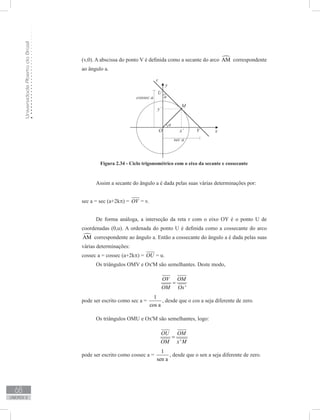 UniversidadeAbertadoBrasil
68
unidade 2
(v,0). A abscissa do ponto V é definida como a secante do arco AM correspondente
ao ângulo a.
Figura 2.34 - Ciclo trigonométrico com o eixo da secante e cossecante
Assim a secante do ângulo a é dada pelas suas várias determinações por:
sec a = sec (a+2kπ) = OV = v.
De forma análoga, a interseção da reta r com o eixo OY é o ponto U de
coordenadas (0,u). A ordenada do ponto U é definida como a cossecante do arco
AM correspondente ao ângulo a. Então a cossecante do ângulo a é dada pelas suas
várias determinações:
cossec a = cossec (a+2kπ) = OU = u.
Os triângulos OMV e Ox'M são semelhantes. Deste modo,
'
OV OM
OM Ox
=
pode ser escrito como sec a =
1
cos a
, desde que o cos a seja diferente de zero.
Os triângulos OMU e Ox'M são semelhantes, logo:
'
OU OM
OM x M
=
pode ser escrito como cossec a =
1
sen a
, desde que o sen a seja diferente de zero.
 